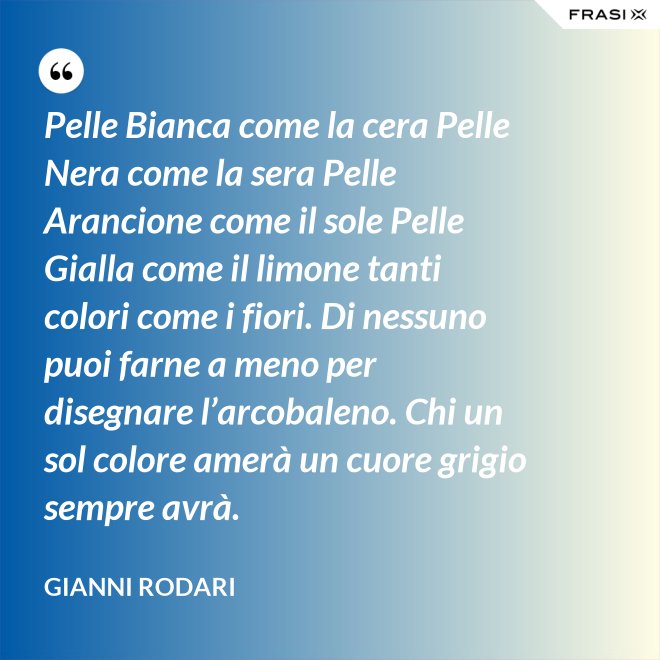 Pelle Bianca come la cera Pelle Nera come la sera Pelle Arancione come il sole Pelle Gialla come il limone tanti colori come i fiori. Di nessuno puoi farne a meno per disegnare l’arcobaleno. Chi un sol colore amerà un cuore grigio sempre avrà. - Gianni Rodari