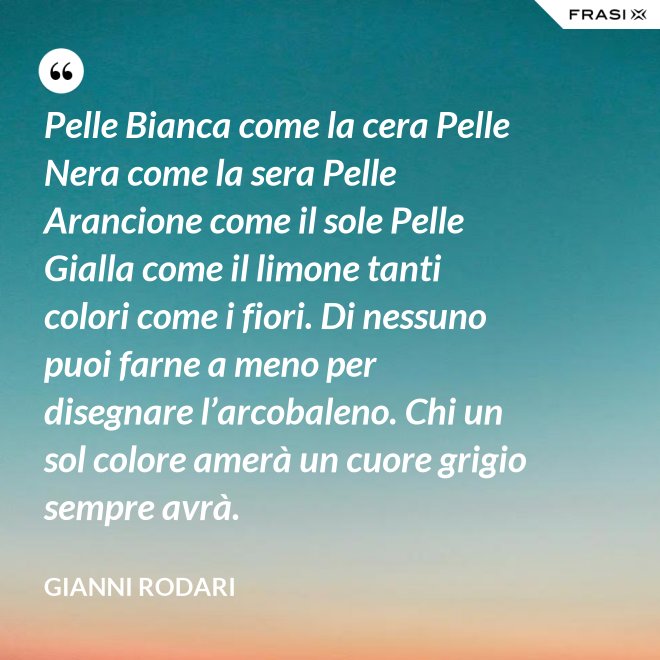 Pelle Bianca come la cera Pelle Nera come la sera Pelle Arancione come il sole Pelle Gialla come il limone tanti colori come i fiori. Di nessuno puoi farne a meno per disegnare l’arcobaleno. Chi un sol colore amerà un cuore grigio sempre avrà. - Gianni Rodari