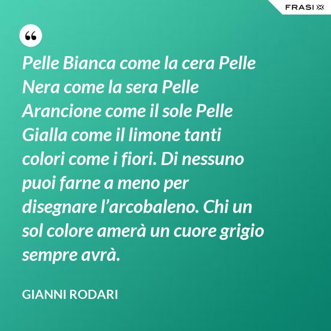 Pelle Bianca come la cera Pelle Nera come la sera Pelle Arancione come il sole Pelle Gialla come il limone tanti colori come i fiori. Di nessuno puoi farne a meno per disegnare l’arcobaleno. Chi un sol colore amerà un cuore grigio sempre avrà. - Gianni Rodari