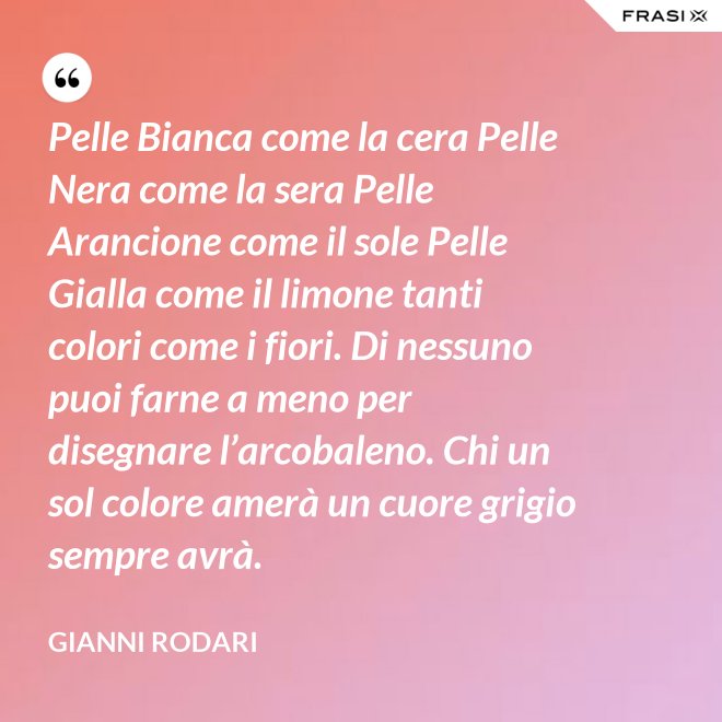 Pelle Bianca come la cera Pelle Nera come la sera Pelle Arancione come il sole Pelle Gialla come il limone tanti colori come i fiori. Di nessuno puoi farne a meno per disegnare l’arcobaleno. Chi un sol colore amerà un cuore grigio sempre avrà. - Gianni Rodari
