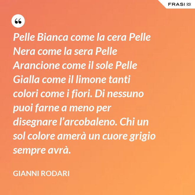 Pelle Bianca come la cera Pelle Nera come la sera Pelle Arancione come il sole Pelle Gialla come il limone tanti colori come i fiori. Di nessuno puoi farne a meno per disegnare l’arcobaleno. Chi un sol colore amerà un cuore grigio sempre avrà. - Gianni Rodari