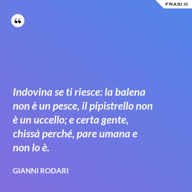 Indovina se ti riesce: la balena non è un pesce, il pipistrello non è un uccello; e certa gente, chissà perché, pare umana e non lo è. - Gianni Rodari