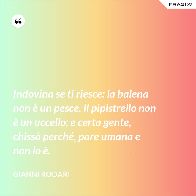 Indovina se ti riesce: la balena non è un pesce, il pipistrello non è un uccello; e certa gente, chissà perché, pare umana e non lo è. - Gianni Rodari