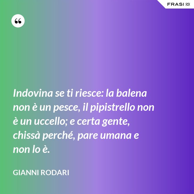 Indovina se ti riesce: la balena non è un pesce, il pipistrello non è un uccello; e certa gente, chissà perché, pare umana e non lo è. - Gianni Rodari