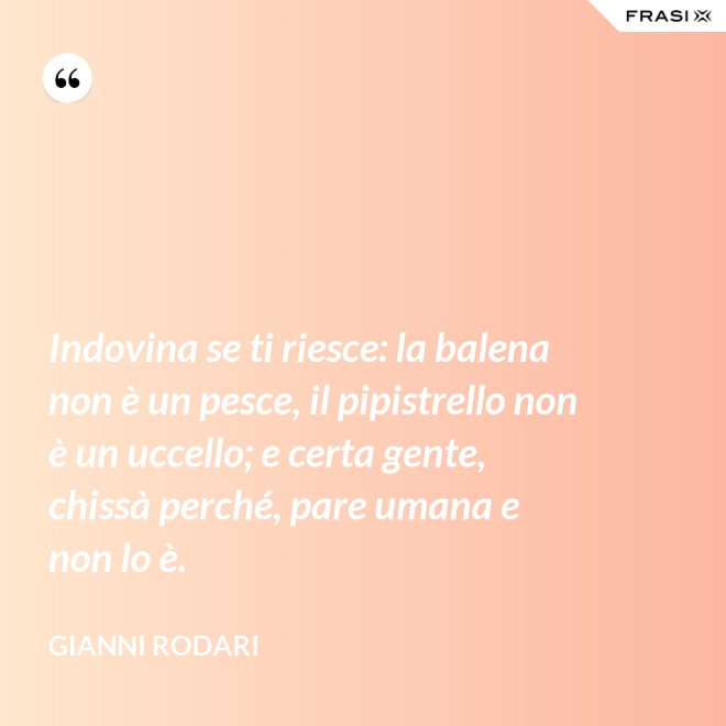Indovina se ti riesce: la balena non è un pesce, il pipistrello non è un uccello; e certa gente, chissà perché, pare umana e non lo è. - Gianni Rodari