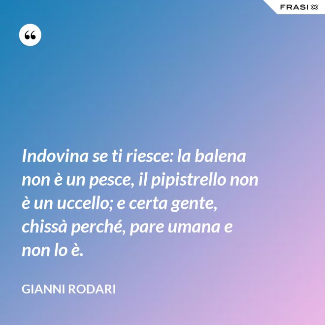 Indovina se ti riesce: la balena non è un pesce, il pipistrello non è un uccello; e certa gente, chissà perché, pare umana e non lo è. - Gianni Rodari