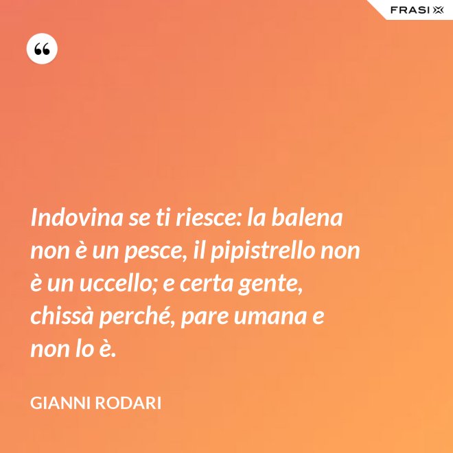 Indovina se ti riesce: la balena non è un pesce, il pipistrello non è un uccello; e certa gente, chissà perché, pare umana e non lo è. - Gianni Rodari