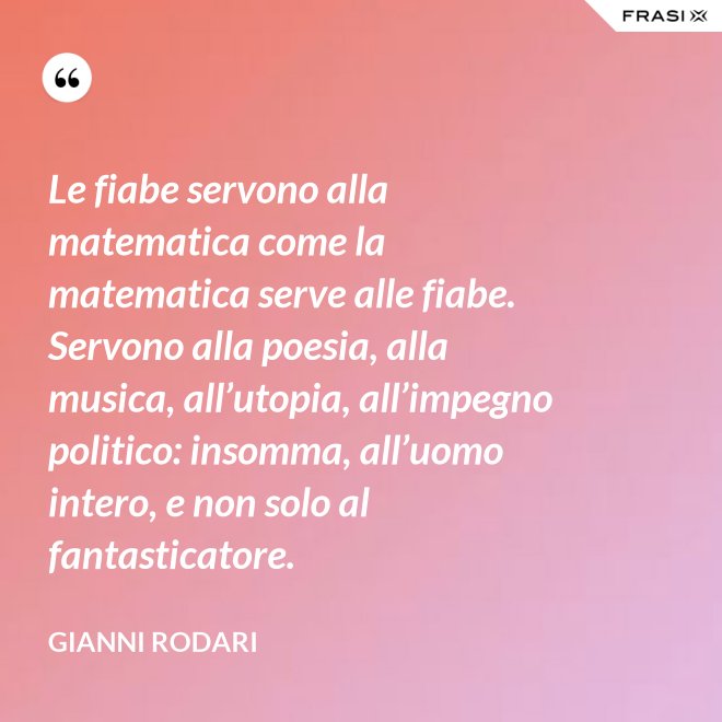 Le fiabe servono alla matematica come la matematica serve alle fiabe. Servono alla poesia, alla musica, all’utopia, all’impegno politico: insomma, all’uomo intero, e non solo al fantasticatore. - Gianni Rodari