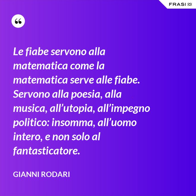 Le fiabe servono alla matematica come la matematica serve alle fiabe. Servono alla poesia, alla musica, all’utopia, all’impegno politico: insomma, all’uomo intero, e non solo al fantasticatore. - Gianni Rodari