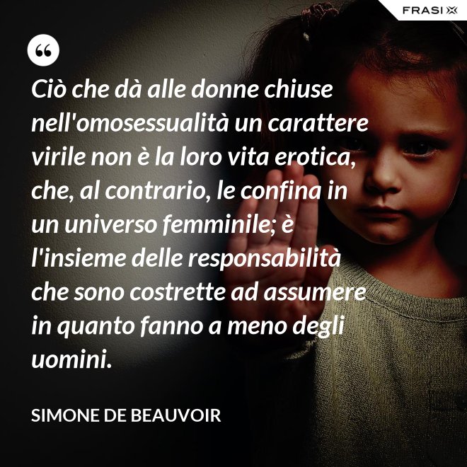 Ciò che dà alle donne chiuse nell'omosessualità un carattere virile non è la loro vita erotica, che, al contrario, le confina in un universo femminile; è l'insieme delle responsabilità che sono costrette ad assumere in quanto fanno a meno degli uomini. - Simone De Beauvoir