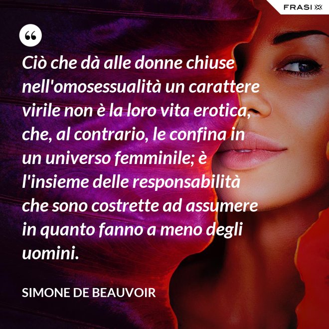 Ciò che dà alle donne chiuse nell'omosessualità un carattere virile non è la loro vita erotica, che, al contrario, le confina in un universo femminile; è l'insieme delle responsabilità che sono costrette ad assumere in quanto fanno a meno degli uomini. - Simone De Beauvoir