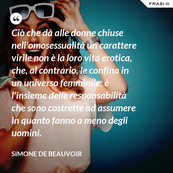 Ciò che dà alle donne chiuse nell'omosessualità un carattere virile non è la loro vita erotica, che, al contrario, le confina in un universo femminile; è l'insieme delle responsabilità che sono costrette ad assumere in quanto fanno a meno degli uomini. - Simone De Beauvoir