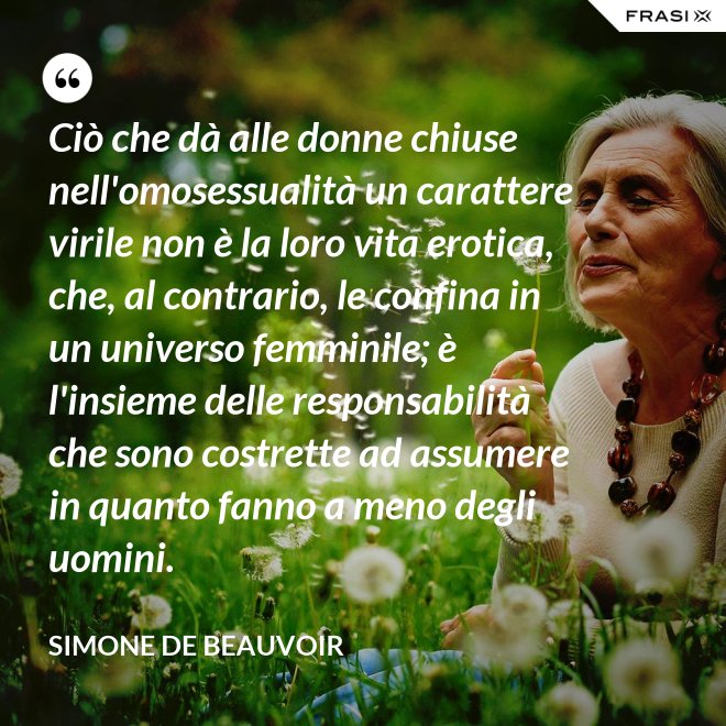 Ciò che dà alle donne chiuse nell'omosessualità un carattere virile non è la loro vita erotica, che, al contrario, le confina in un universo femminile; è l'insieme delle responsabilità che sono costrette ad assumere in quanto fanno a meno degli uomini. - Simone De Beauvoir