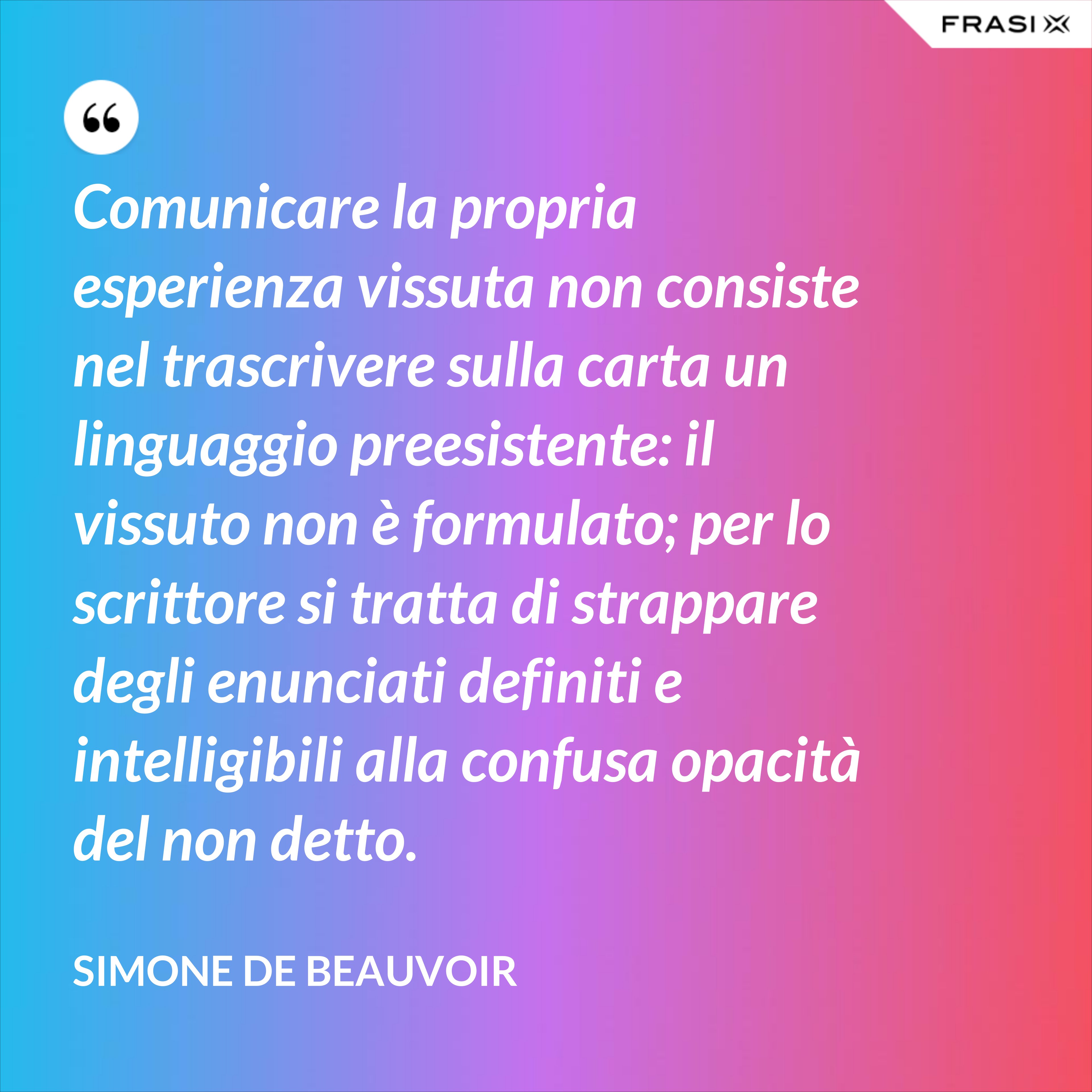 Comunicare la propria esperienza vissuta non consiste nel trascrivere sulla carta un linguaggio preesistente: il vissuto non è formulato; per lo scrittore si tratta di strappare degli enunciati definiti e intelligibili alla confusa opacità del non detto. - Simone De Beauvoir