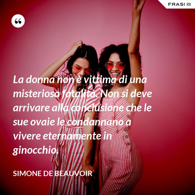 La donna non è vittima di una misteriosa fatalità. Non si deve arrivare alla conclusione che le sue ovaie le condannano a vivere eternamente in ginocchio. - Simone De Beauvoir