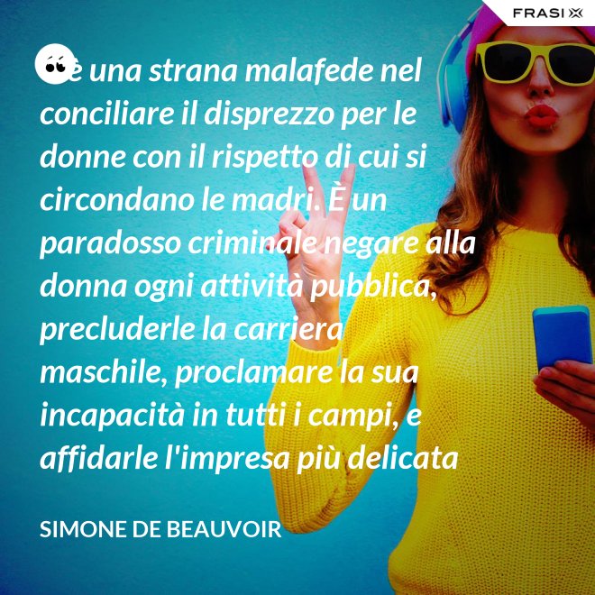 C'è una strana malafede nel conciliare il disprezzo per le donne con il rispetto di cui si circondano le madri. È un paradosso criminale negare alla donna ogni attività pubblica, precluderle la carriera maschile, proclamare la sua incapacità in tutti i campi, e affidarle l'impresa più delicata e più grave: la formazione di un essere umano. - Simone De Beauvoir