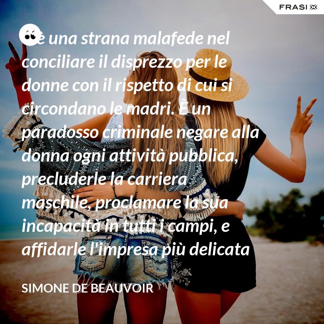 C'è una strana malafede nel conciliare il disprezzo per le donne con il rispetto di cui si circondano le madri. È un paradosso criminale negare alla donna ogni attività pubblica, precluderle la carriera maschile, proclamare la sua incapacità in tutti i campi, e affidarle l'impresa più delicata e più grave: la formazione di un essere umano. - Simone De Beauvoir