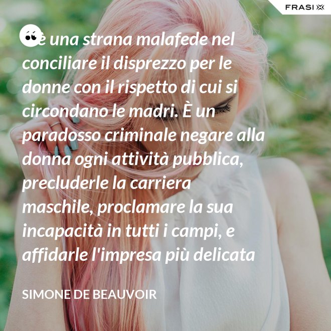 C'è una strana malafede nel conciliare il disprezzo per le donne con il rispetto di cui si circondano le madri. È un paradosso criminale negare alla donna ogni attività pubblica, precluderle la carriera maschile, proclamare la sua incapacità in tutti i campi, e affidarle l'impresa più delicata e più grave: la formazione di un essere umano. - Simone De Beauvoir