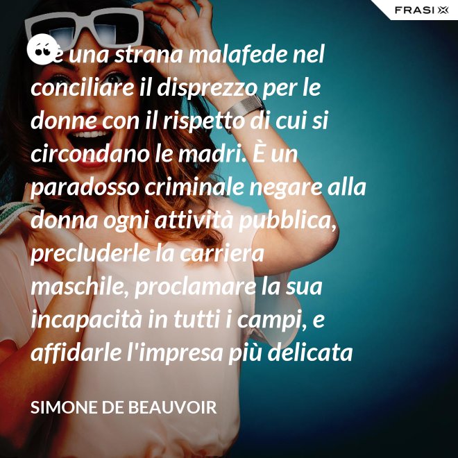 C'è una strana malafede nel conciliare il disprezzo per le donne con il rispetto di cui si circondano le madri. È un paradosso criminale negare alla donna ogni attività pubblica, precluderle la carriera maschile, proclamare la sua incapacità in tutti i campi, e affidarle l'impresa più delicata e più grave: la formazione di un essere umano. - Simone De Beauvoir