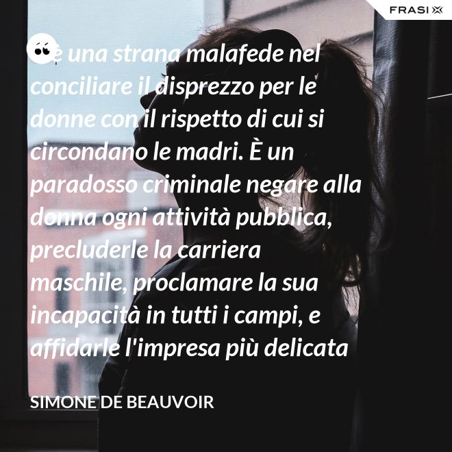 C'è una strana malafede nel conciliare il disprezzo per le donne con il rispetto di cui si circondano le madri. È un paradosso criminale negare alla donna ogni attività pubblica, precluderle la carriera maschile, proclamare la sua incapacità in tutti i campi, e affidarle l'impresa più delicata e più grave: la formazione di un essere umano. - Simone De Beauvoir