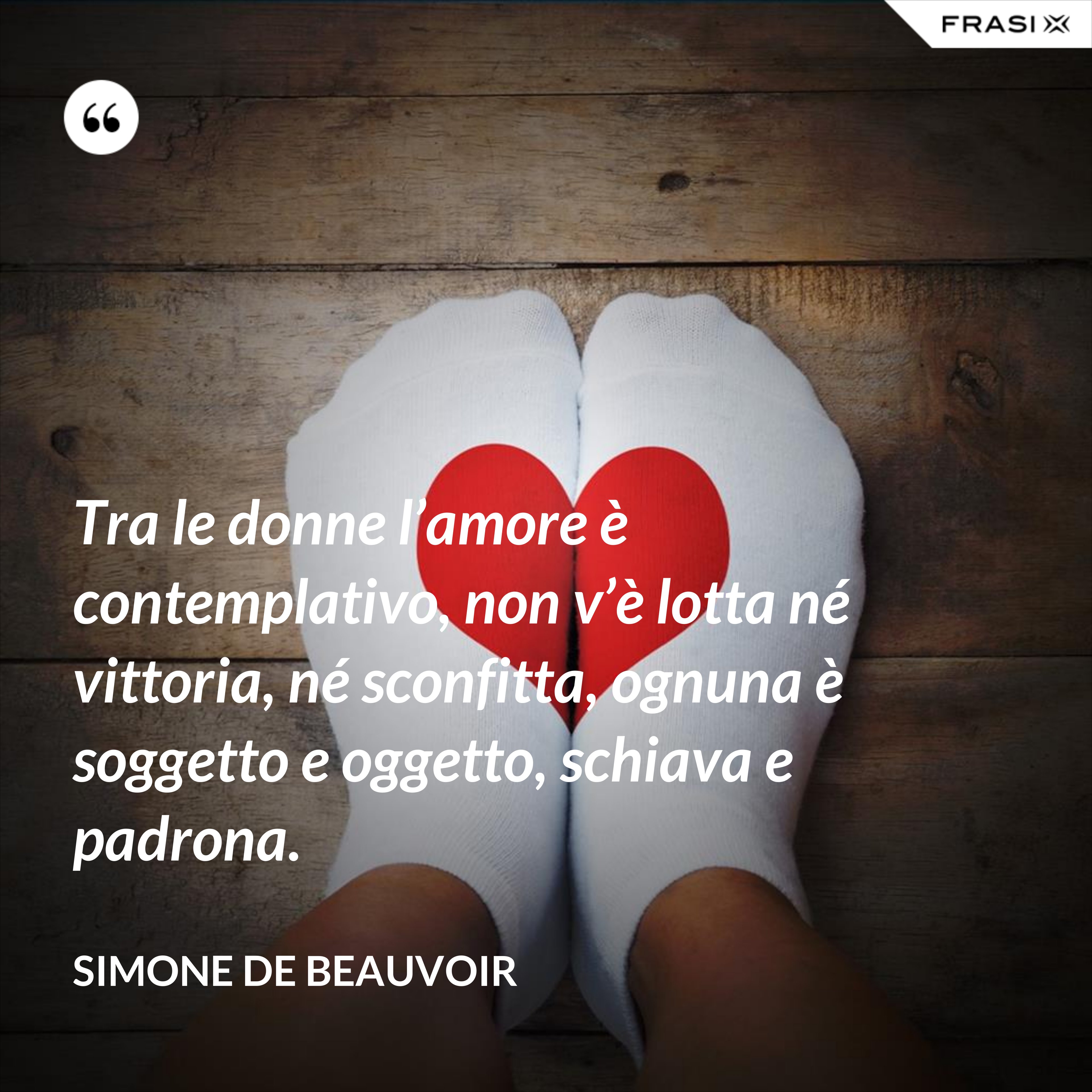 Tra le donne l’amore è contemplativo, non v’è lotta né vittoria, né sconfitta, ognuna è soggetto e oggetto, schiava e padrona. - Simone De Beauvoir