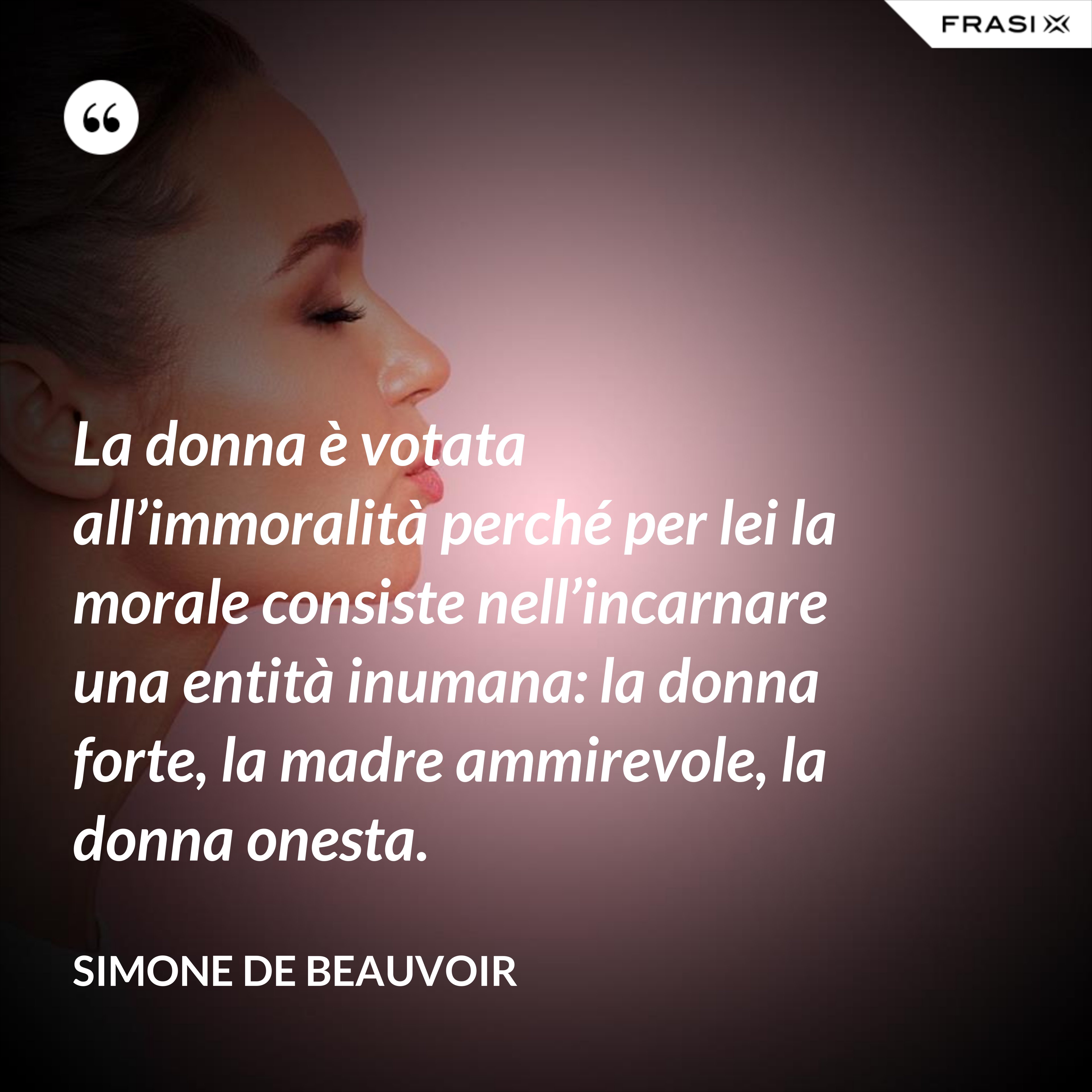 La donna è votata all’immoralità perché per lei la morale consiste nell’incarnare una entità inumana: la donna forte, la madre ammirevole, la donna onesta. - Simone De Beauvoir