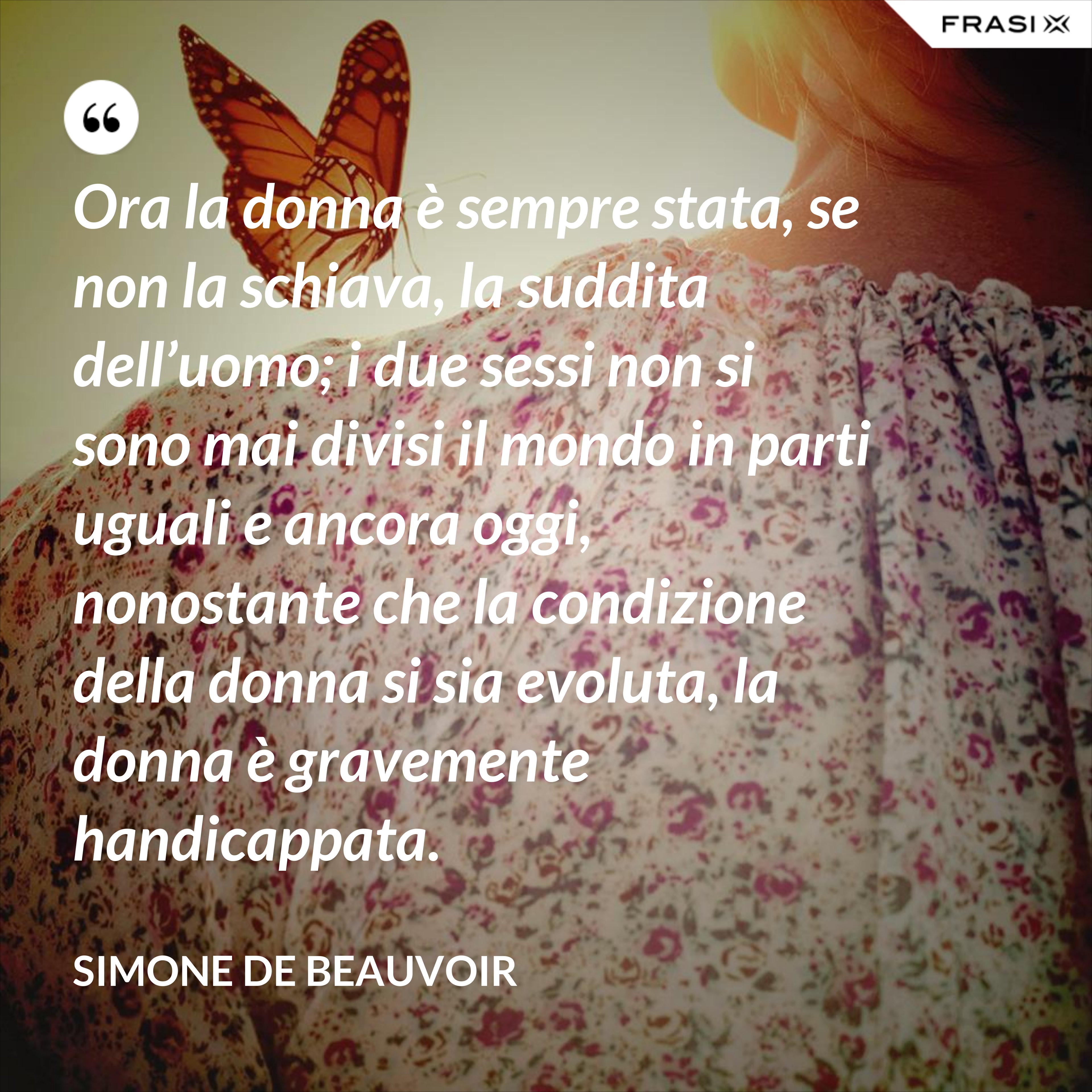 Ora la donna è sempre stata, se non la schiava, la suddita dell’uomo; i due sessi non si sono mai divisi il mondo in parti uguali e ancora oggi, nonostante che la condizione della donna si sia evoluta, la donna è gravemente handicappata. - Simone De Beauvoir