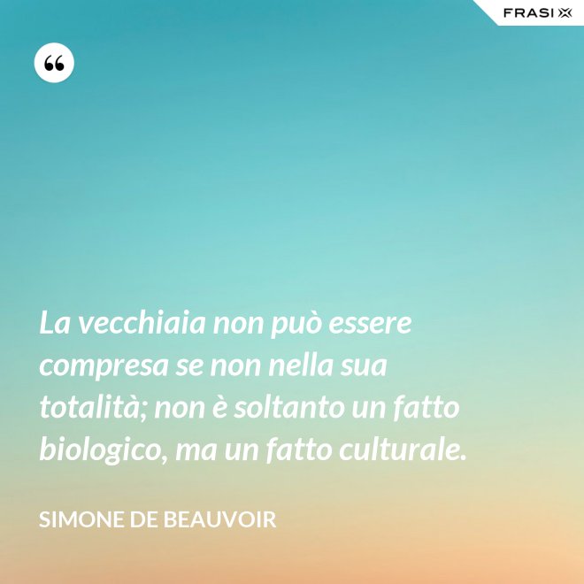 La vecchiaia non può essere compresa se non nella sua totalità; non è soltanto un fatto biologico, ma un fatto culturale. - Simone De Beauvoir