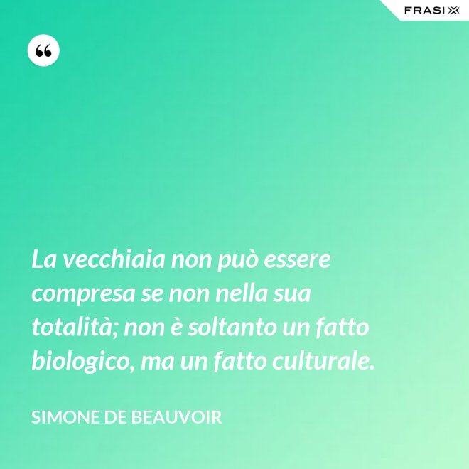 La vecchiaia non può essere compresa se non nella sua totalità; non è soltanto un fatto biologico, ma un fatto culturale. - Simone De Beauvoir
