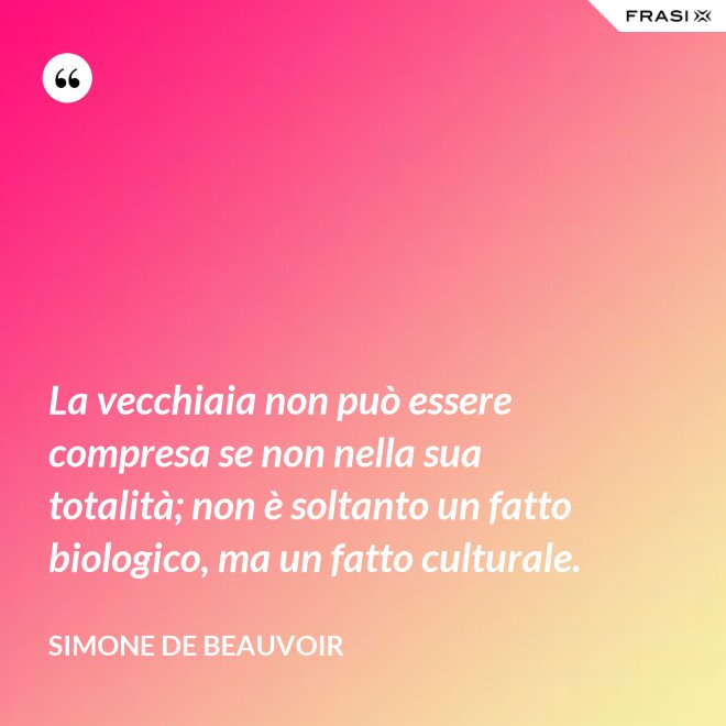La vecchiaia non può essere compresa se non nella sua totalità; non è soltanto un fatto biologico, ma un fatto culturale. - Simone De Beauvoir