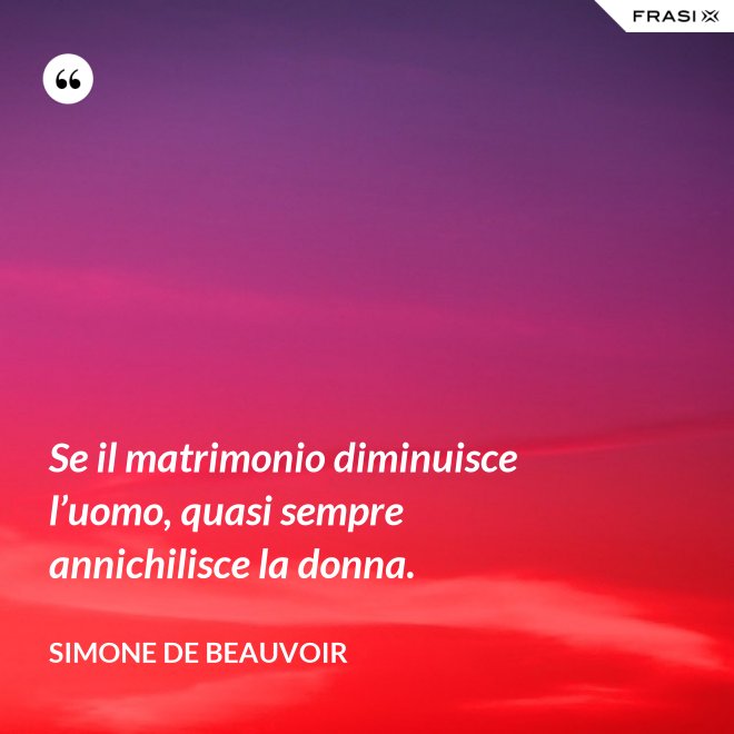 Se il matrimonio diminuisce l’uomo, quasi sempre annichilisce la donna. - Simone De Beauvoir