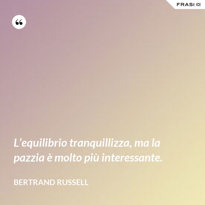 L’equilibrio tranquillizza, ma la pazzia è molto più interessante. - Bertrand Russell