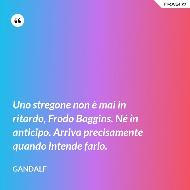 Uno stregone non è mai in ritardo, Frodo Baggins. Né in anticipo. Arriva precisamente quando intende farlo. - Gandalf