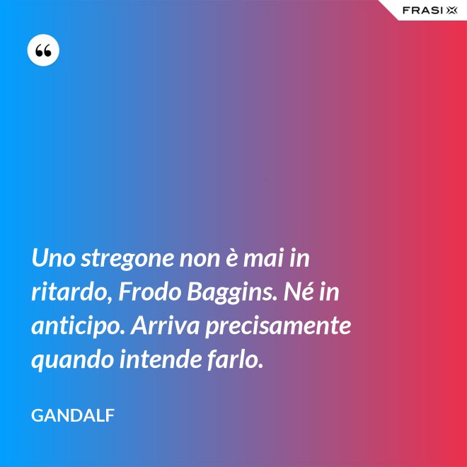 Uno stregone non è mai in ritardo, Frodo Baggins. Né in anticipo. Arriva precisamente quando intende farlo. - Gandalf