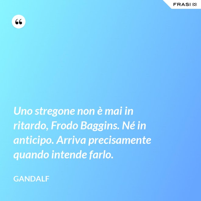 Uno stregone non è mai in ritardo, Frodo Baggins. Né in anticipo. Arriva precisamente quando intende farlo. - Gandalf