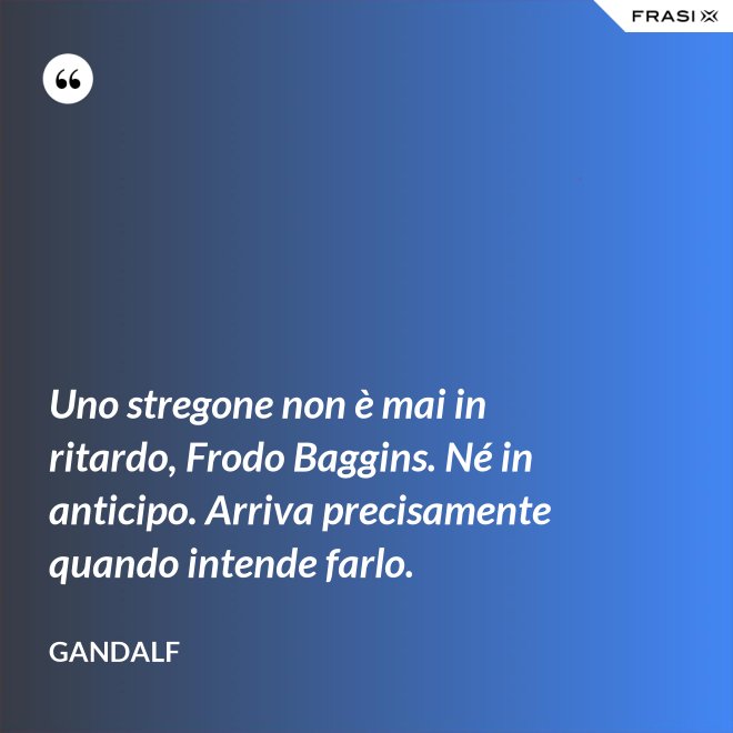 Uno stregone non è mai in ritardo, Frodo Baggins. Né in anticipo. Arriva precisamente quando intende farlo. - Gandalf