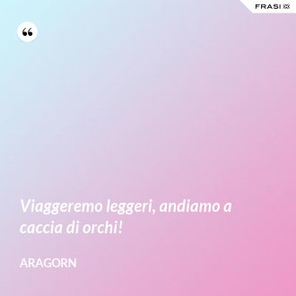 Viaggeremo leggeri, andiamo a caccia di orchi! - Aragorn