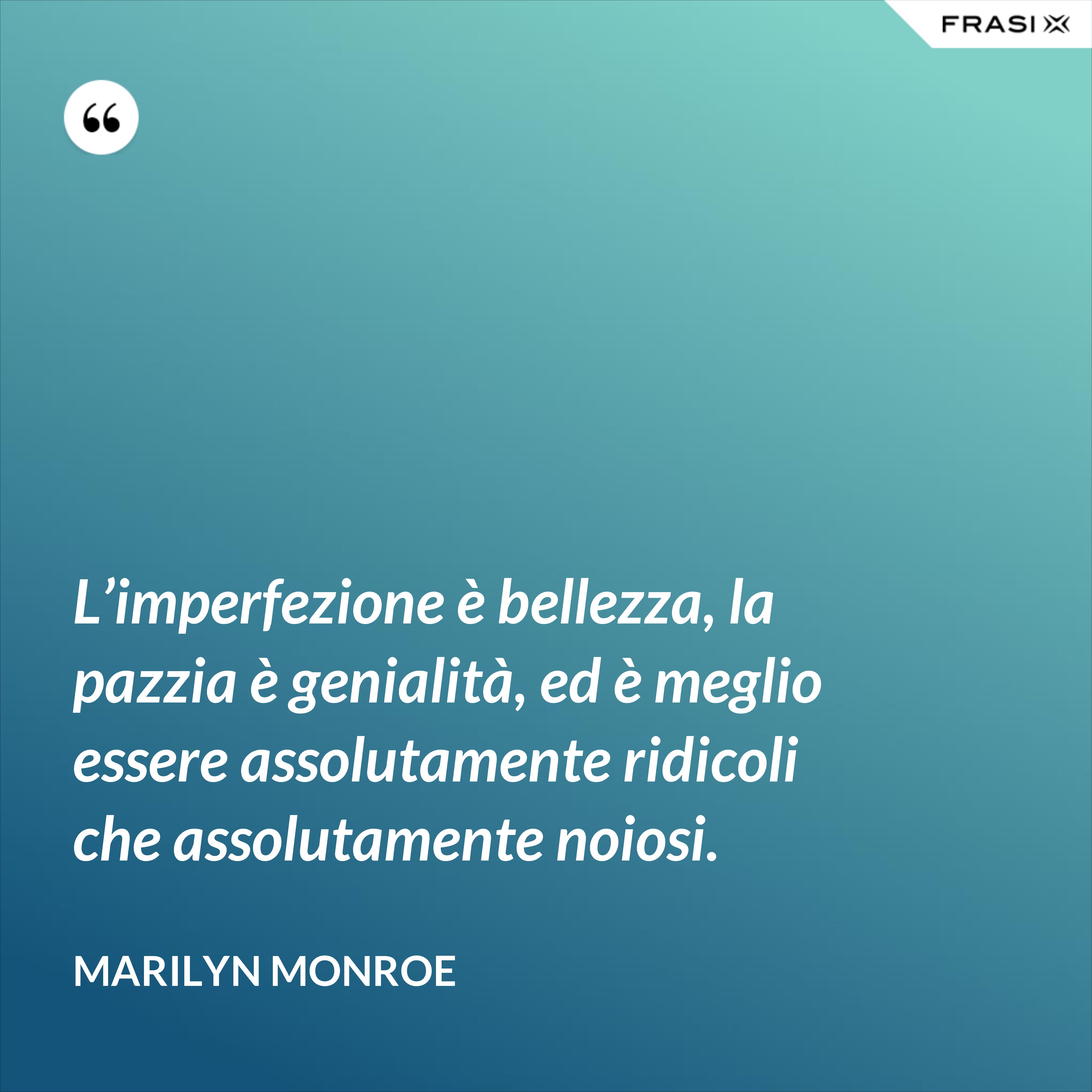 L’imperfezione è bellezza, la pazzia è genialità, ed è meglio essere assolutamente ridicoli che assolutamente noiosi. - Marilyn Monroe