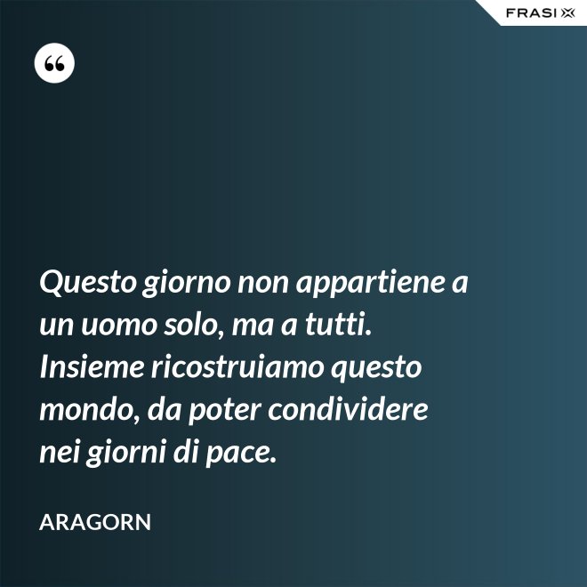 Questo giorno non appartiene a un uomo solo, ma a tutti. Insieme ricostruiamo questo mondo, da poter condividere nei giorni di pace. - Aragorn