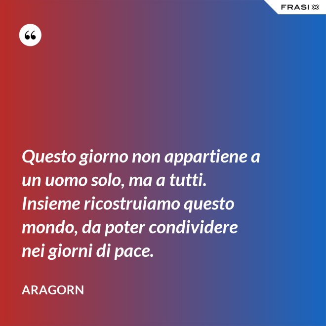 Questo giorno non appartiene a un uomo solo, ma a tutti. Insieme ricostruiamo questo mondo, da poter condividere nei giorni di pace. - Aragorn