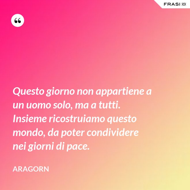 Questo giorno non appartiene a un uomo solo, ma a tutti. Insieme ricostruiamo questo mondo, da poter condividere nei giorni di pace. - Aragorn
