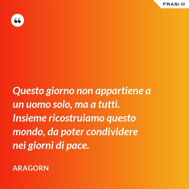 Questo giorno non appartiene a un uomo solo, ma a tutti. Insieme ricostruiamo questo mondo, da poter condividere nei giorni di pace. - Aragorn