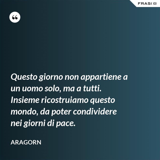 Questo giorno non appartiene a un uomo solo, ma a tutti. Insieme ricostruiamo questo mondo, da poter condividere nei giorni di pace. - Aragorn