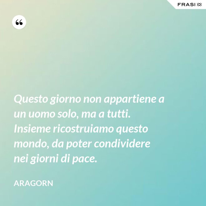 Questo giorno non appartiene a un uomo solo, ma a tutti. Insieme ricostruiamo questo mondo, da poter condividere nei giorni di pace. - Aragorn