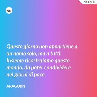 Questo giorno non appartiene a un uomo solo, ma a tutti. Insieme ricostruiamo questo mondo, da poter condividere nei giorni di pace. - Aragorn