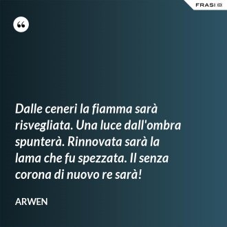 Dalle ceneri la fiamma sarà risvegliata. Una luce dall'ombra spunterà. Rinnovata sarà la lama che fu spezzata. Il senza corona di nuovo re sarà! - Arwen