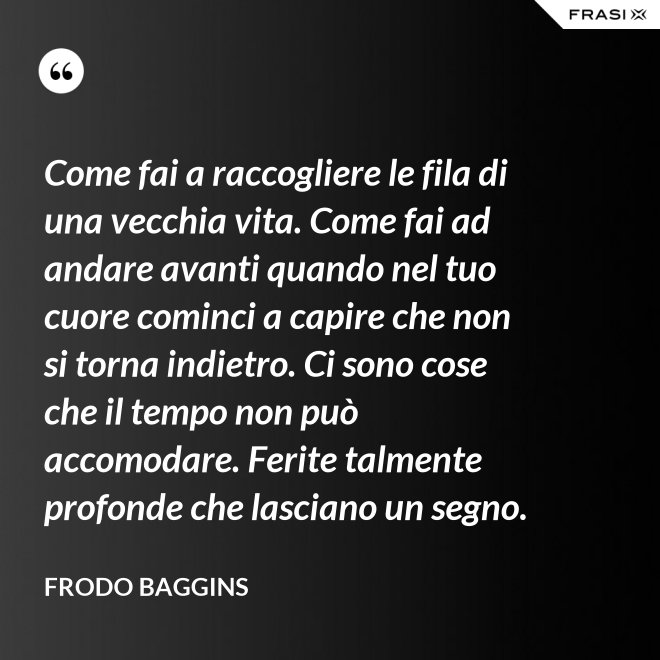 Come fai a raccogliere le fila di una vecchia vita. Come fai ad andare avanti quando nel tuo cuore cominci a capire che non si torna indietro. Ci sono cose che il tempo non può accomodare. Ferite talmente profonde che lasciano un segno. - Frodo Baggins