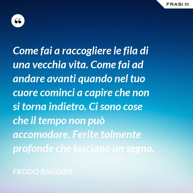 Come fai a raccogliere le fila di una vecchia vita. Come fai ad andare avanti quando nel tuo cuore cominci a capire che non si torna indietro. Ci sono cose che il tempo non può accomodare. Ferite talmente profonde che lasciano un segno. - Frodo Baggins