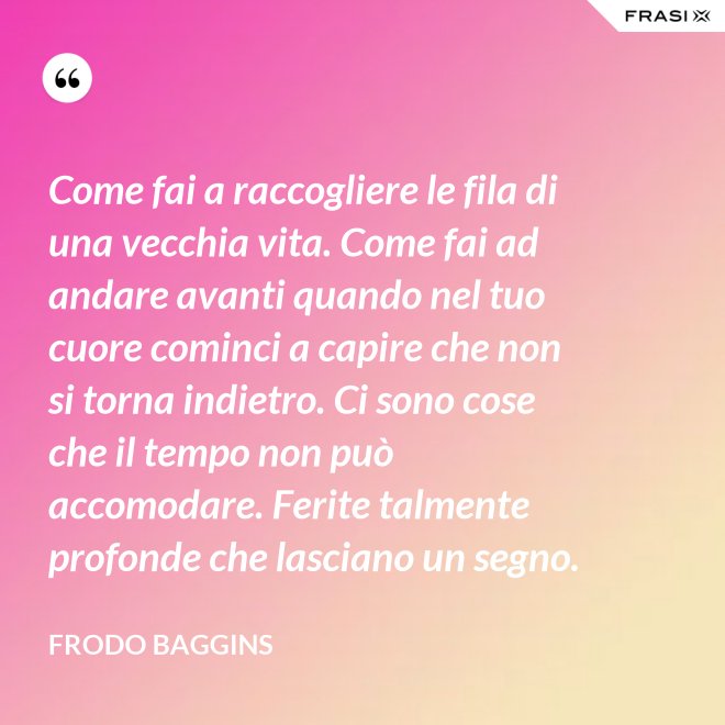 Come fai a raccogliere le fila di una vecchia vita. Come fai ad andare avanti quando nel tuo cuore cominci a capire che non si torna indietro. Ci sono cose che il tempo non può accomodare. Ferite talmente profonde che lasciano un segno. - Frodo Baggins