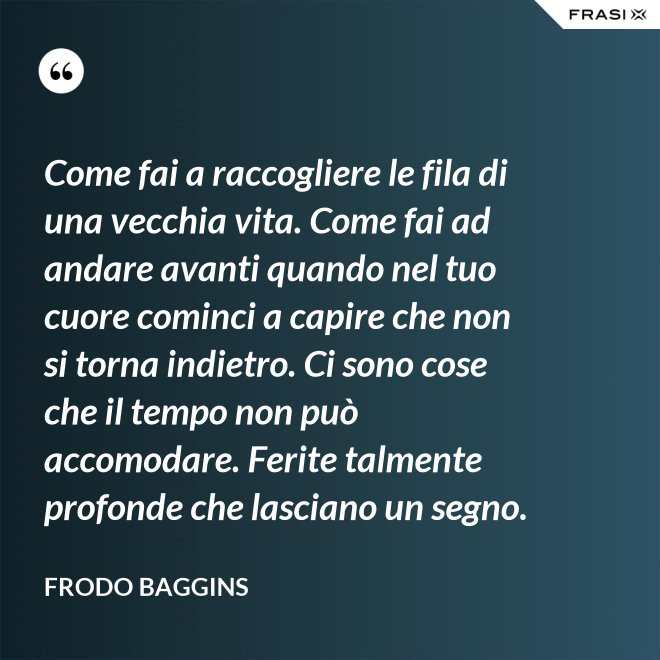 Come fai a raccogliere le fila di una vecchia vita. Come fai ad andare avanti quando nel tuo cuore cominci a capire che non si torna indietro. Ci sono cose che il tempo non può accomodare. Ferite talmente profonde che lasciano un segno. - Frodo Baggins